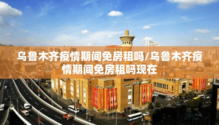 乌鲁木齐疫情期间免房租吗/乌鲁木齐疫情期间免房租吗现在