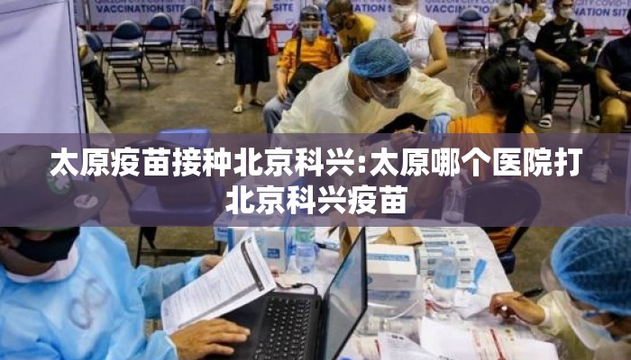太原疫苗接种北京科兴:太原哪个医院打北京科兴疫苗