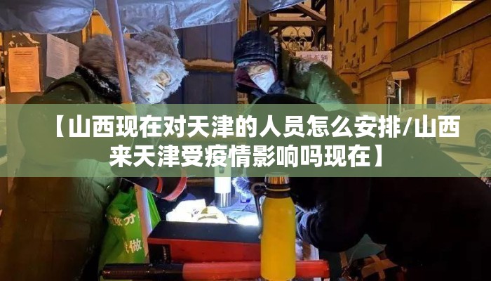 【山西现在对天津的人员怎么安排/山西来天津受疫情影响吗现在】