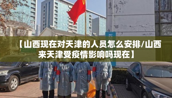 【山西现在对天津的人员怎么安排/山西来天津受疫情影响吗现在】