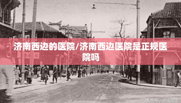 济南西边的医院/济南西边医院是正规医院吗 济南西边的医院/济南西边医院是正规医院吗