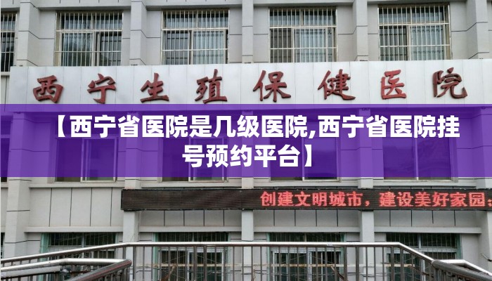 【西宁省医院是几级医院,西宁省医院挂号预约平台】