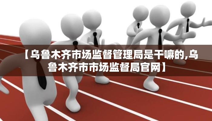 【乌鲁木齐市场监督管理局是干嘛的,乌鲁木齐市市场监督局官网】