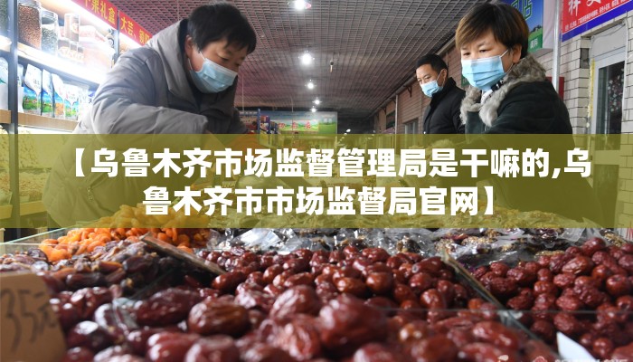 【乌鲁木齐市场监督管理局是干嘛的,乌鲁木齐市市场监督局官网】
