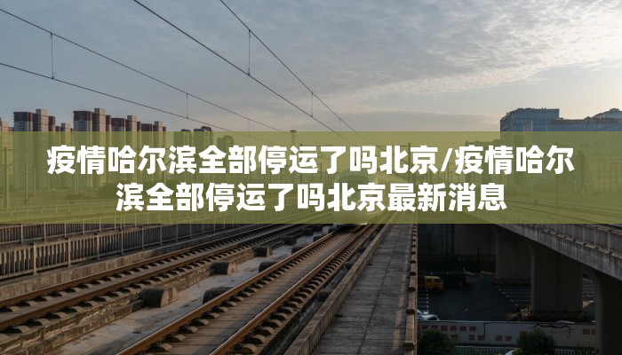 疫情哈尔滨全部停运了吗北京/疫情哈尔滨全部停运了吗北京最新消息
