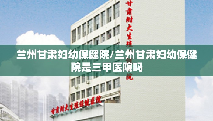 兰州甘肃妇幼保健院/兰州甘肃妇幼保健院是三甲医院吗