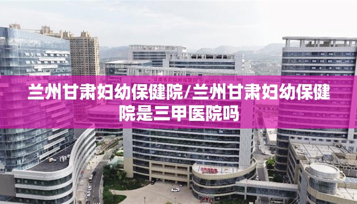 兰州甘肃妇幼保健院/兰州甘肃妇幼保健院是三甲医院吗