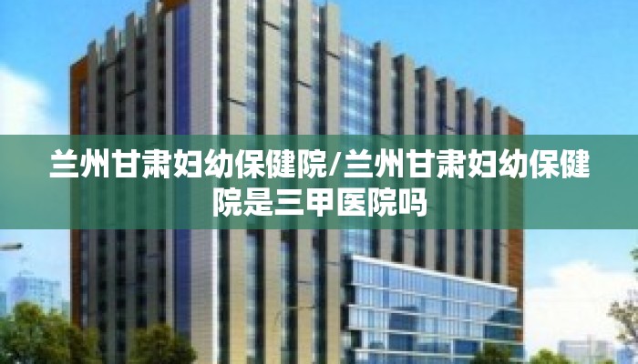 兰州甘肃妇幼保健院/兰州甘肃妇幼保健院是三甲医院吗