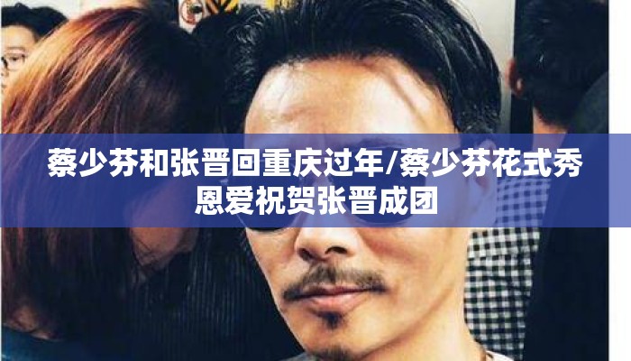 蔡少芬和张晋回重庆过年/蔡少芬花式秀恩爱祝贺张晋成团
