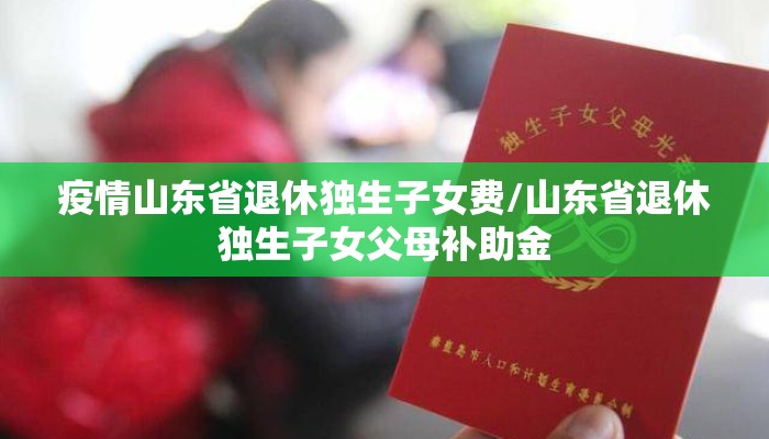 疫情山东省退休独生子女费/山东省退休独生子女父母补助金