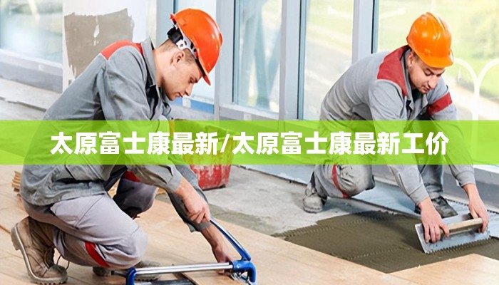 太原富士康最新/太原富士康最新工价