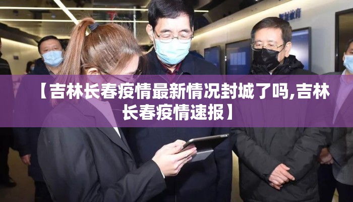 【吉林长春疫情最新情况封城了吗,吉林长春疫情速报】