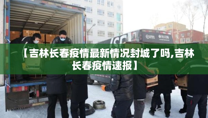 【吉林长春疫情最新情况封城了吗,吉林长春疫情速报】
