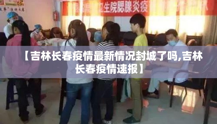 【吉林长春疫情最新情况封城了吗,吉林长春疫情速报】