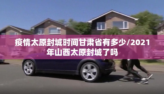 疫情太原封城时间甘肃省有多少/2021年山西太原封城了吗