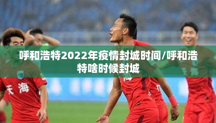 呼和浩特2022年疫情封城时间/呼和浩特啥时候封城