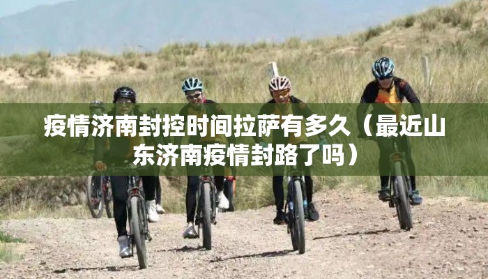 疫情济南封控时间拉萨有多久（最近山东济南疫情封路了吗）