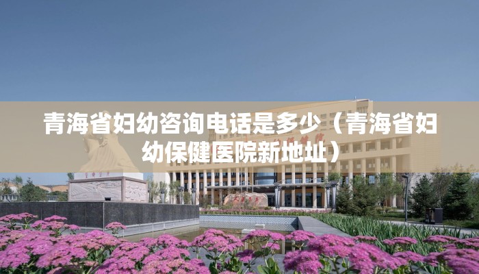 青海省妇幼咨询电话是多少（青海省妇幼保健医院新地址）