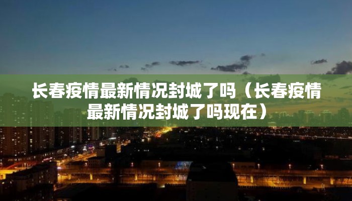 长春疫情最新情况封城了吗（长春疫情最新情况封城了吗现在）