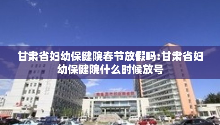 甘肃省妇幼保健院春节放假吗:甘肃省妇幼保健院什么时候放号