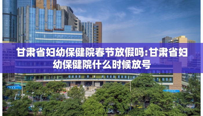 甘肃省妇幼保健院春节放假吗:甘肃省妇幼保健院什么时候放号