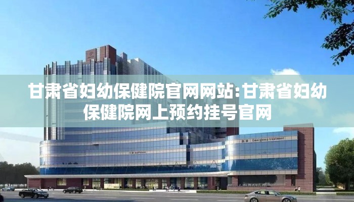 甘肃省妇幼保健院官网网站:甘肃省妇幼保健院网上预约挂号官网