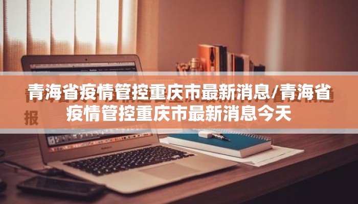 青海省疫情管控重庆市最新消息/青海省疫情管控重庆市最新消息今天