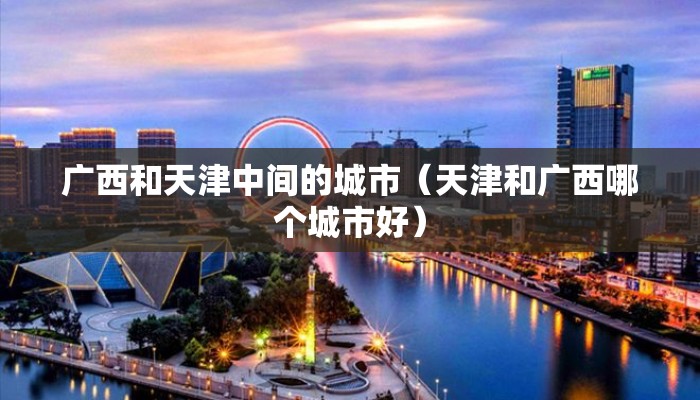 广西和天津中间的城市(天津和广西哪个城市好) 广西和天津中间的城市(天津和广西哪个城市好)