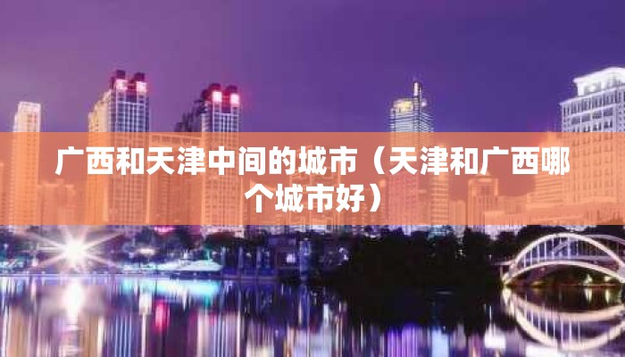 广西和天津中间的城市(天津和广西哪个城市好) 广西和天津中间的城市(天津和广西哪个城市好)