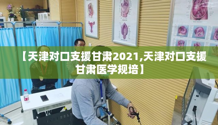 【天津对口支援甘肃2021,天津对口支援甘肃医学规培】