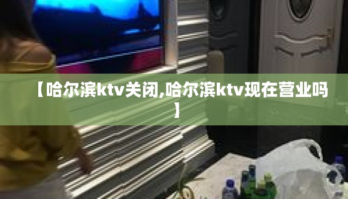 【哈尔滨ktv关闭,哈尔滨ktv现在营业吗】