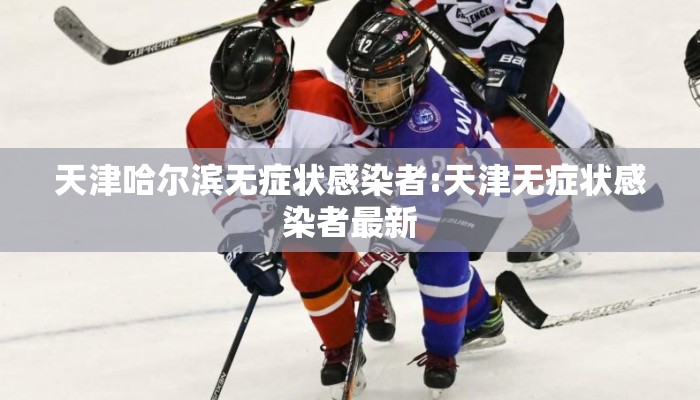 天津哈尔滨无症状感染者:天津无症状感染者最新