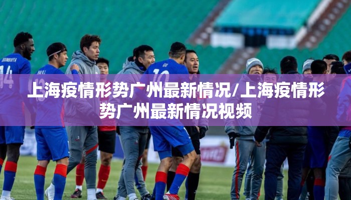 上海疫情形势广州最新情况/上海疫情形势广州最新情况视频