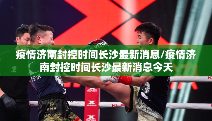 疫情济南封控时间长沙最新消息/疫情济南封控时间长沙最新消息今天