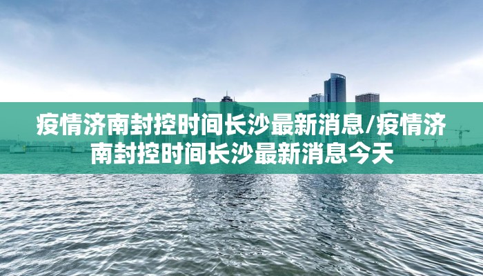 疫情济南封控时间长沙最新消息/疫情济南封控时间长沙最新消息今天