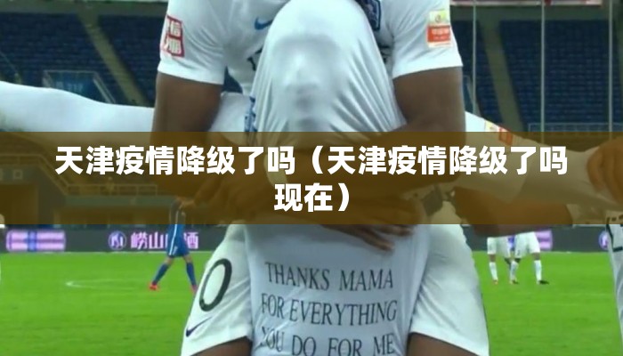 天津疫情降级了吗（天津疫情降级了吗现在）