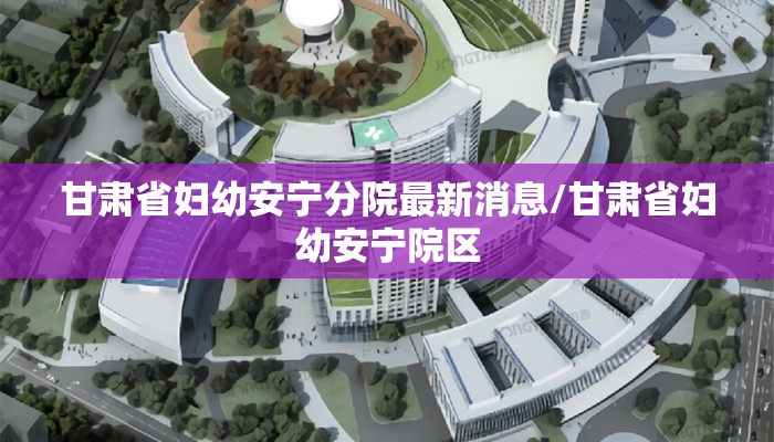 甘肃省妇幼安宁分院最新消息/甘肃省妇幼安宁院区
