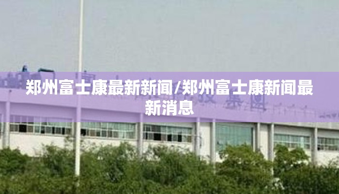郑州富士康最新新闻/郑州富士康新闻最新消息