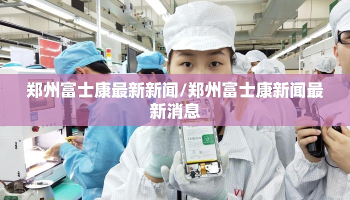 郑州富士康最新新闻/郑州富士康新闻最新消息