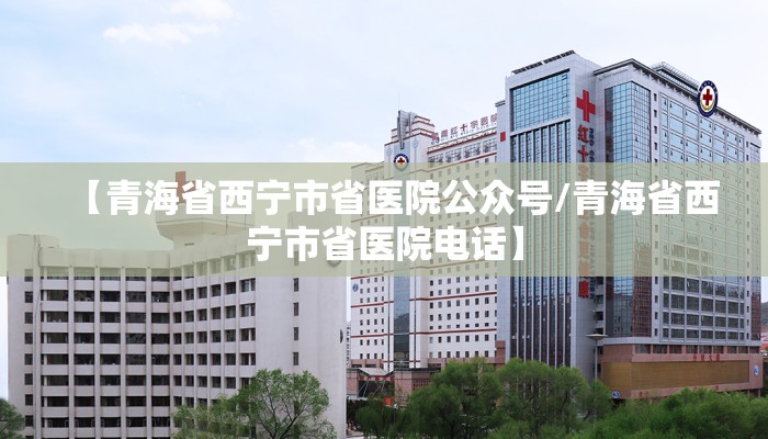 【青海省西宁市省医院公众号/青海省西宁市省医院电话】