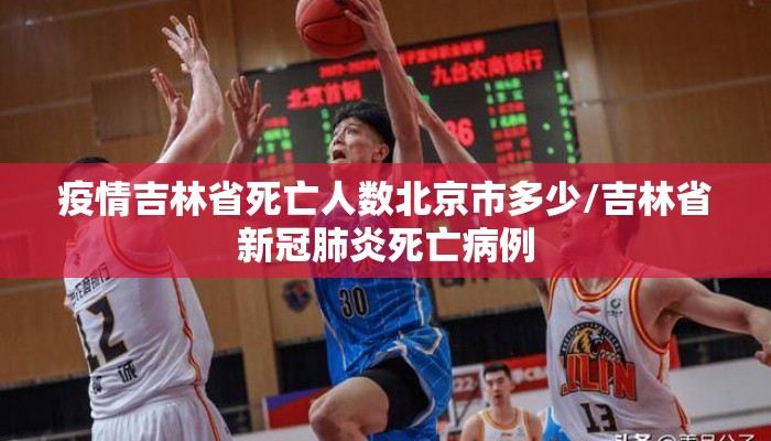 疫情吉林省死亡人数北京市多少/吉林省新冠肺炎死亡病例