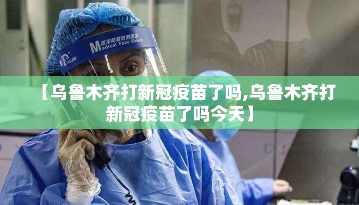 【乌鲁木齐打新冠疫苗了吗,乌鲁木齐打新冠疫苗了吗今天】