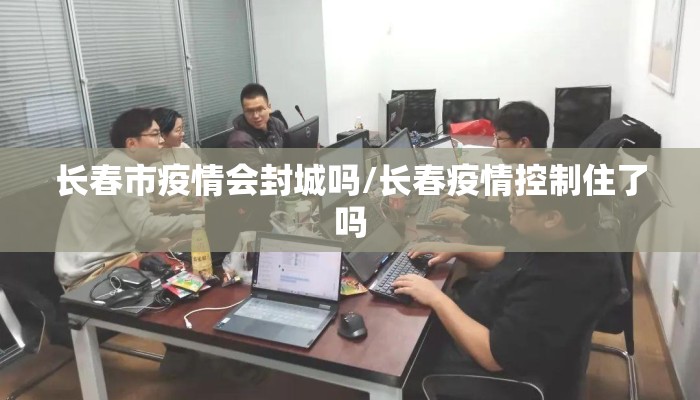 长春市疫情会封城吗/长春疫情控制住了吗