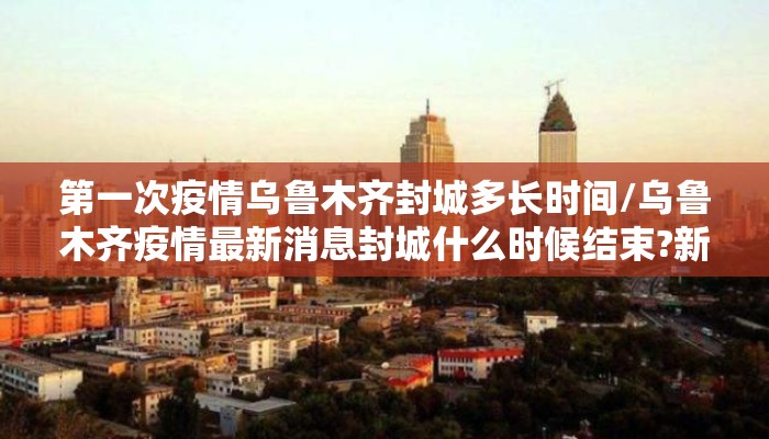 第一次疫情乌鲁木齐封城多长时间/乌鲁木齐疫情最新消息封城什么时候结束?新增病例是谁?