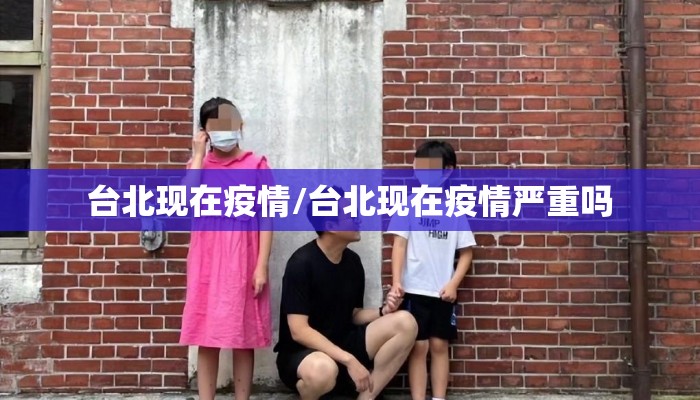 台北现在疫情/台北现在疫情严重吗 台北现在疫情/台北现在疫情严重吗