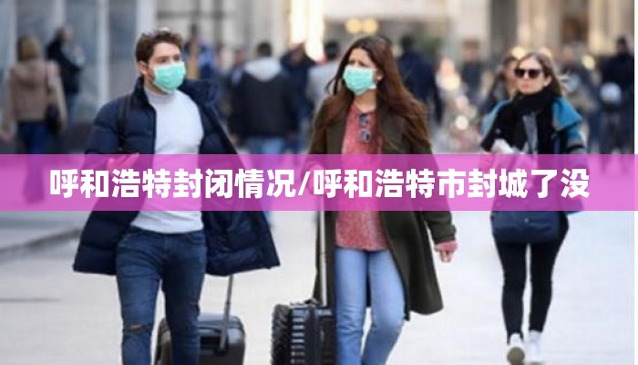 呼和浩特封闭情况/呼和浩特市封城了没