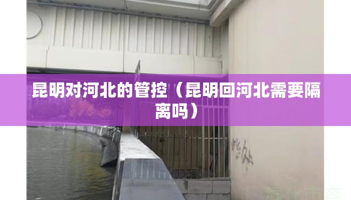 昆明对河北的管控（昆明回河北需要隔离吗）