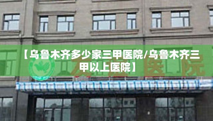 【乌鲁木齐多少家三甲医院/乌鲁木齐三甲以上医院】