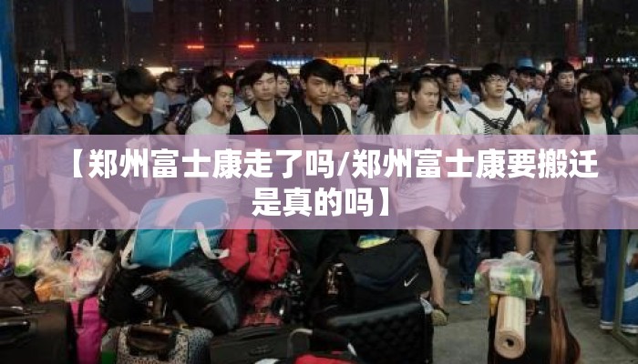 【郑州富士康走了吗/郑州富士康要搬迁是真的吗】