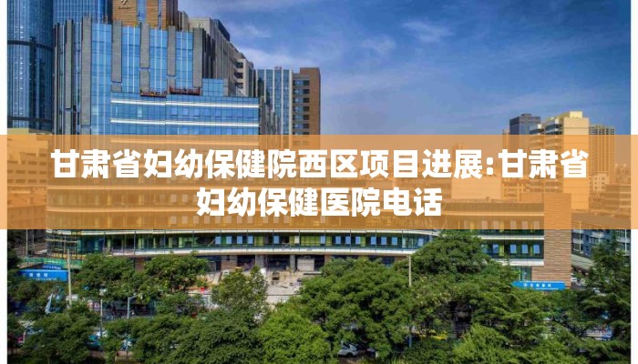 甘肃省妇幼保健院西区项目进展:甘肃省妇幼保健医院电话